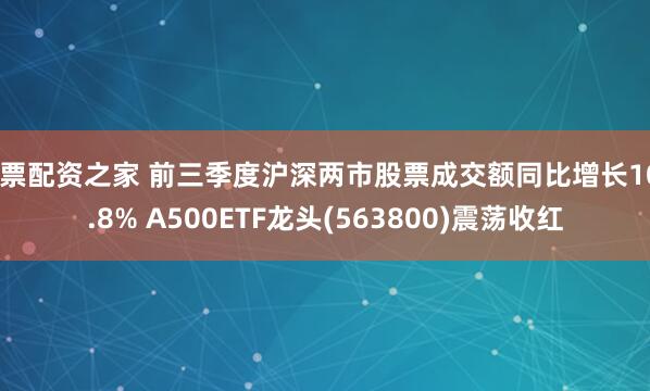 股票配资之家 前三季度沪深两市股票成交额同比增长106.8% A500ETF龙头(563800)震荡收红