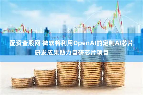 配资查股网 微软将利用OpenAI的定制AI芯片研发成果助力自研芯片项目