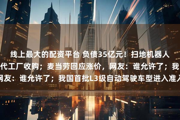 线上最大的配资平台 负债35亿元！扫地机器人巨头宣布破产，被中国代工厂收购；麦当劳回应涨价，网友：谁允许了；我国首批L3级自动驾驶车型进入准入目录