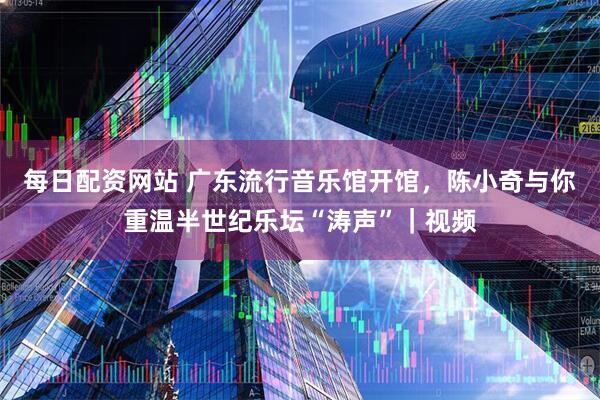 每日配资网站 广东流行音乐馆开馆，陈小奇与你重温半世纪乐坛“涛声”｜视频