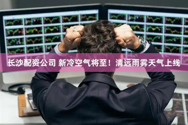 长沙配资公司 新冷空气将至！清远雨雾天气上线