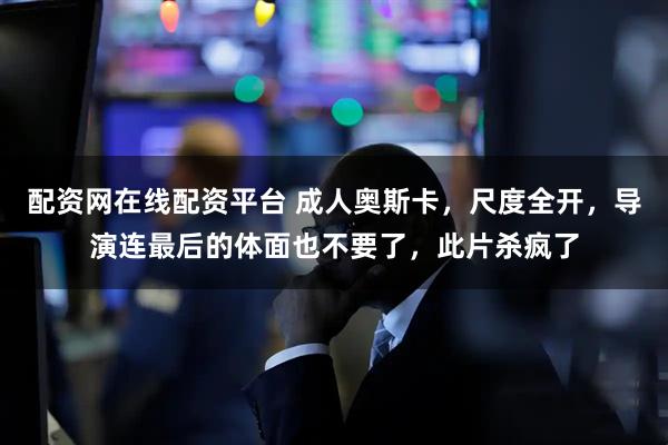 配资网在线配资平台 成人奥斯卡，尺度全开，导演连最后的体面也不要了，此片杀疯了