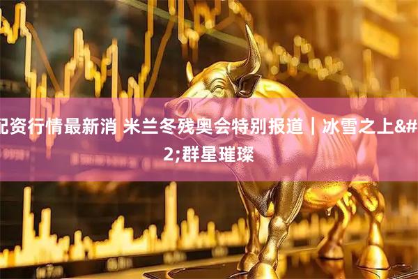 配资行情最新消 米兰冬残奥会特别报道｜冰雪之上 群星璀璨