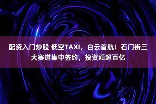 配资入门炒股 低空TAXI，白云首航！石门街三大赛道集中签约，投资额超百亿