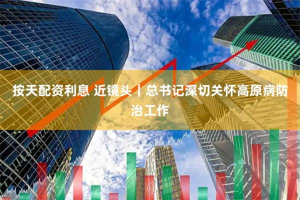 按天配资利息 近镜头｜总书记深切关怀高原病防治工作