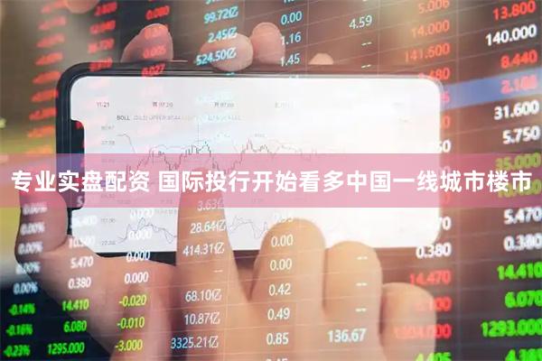 专业实盘配资 国际投行开始看多中国一线城市楼市