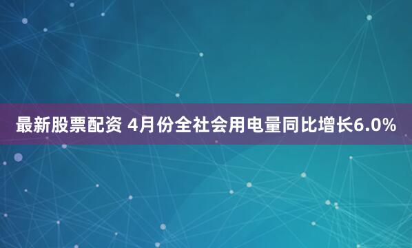 最新股票配资 4月份全社会用电量同比增长6.0%