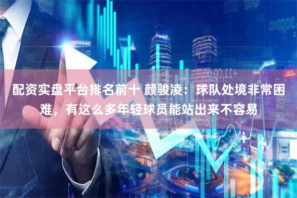 配资实盘平台排名前十 颜骏凌：球队处境非常困难，有这么多年轻球员能站出来不容易